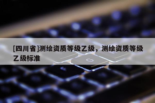 [四川省]测绘资质等级乙级，测绘资质等级乙级标准