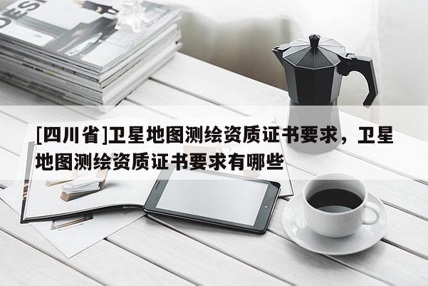 [四川省]卫星地图测绘资质证书要求，卫星地图测绘资质证书要求有哪些