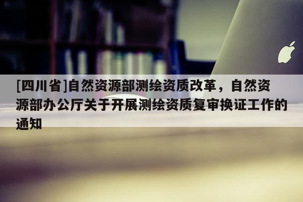 [四川省]自然资源部测绘资质改革，自然资源部办公厅关于开展测绘资质复审换证工作的通知
