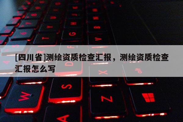 [四川省]测绘资质检查汇报，测绘资质检查汇报怎么写