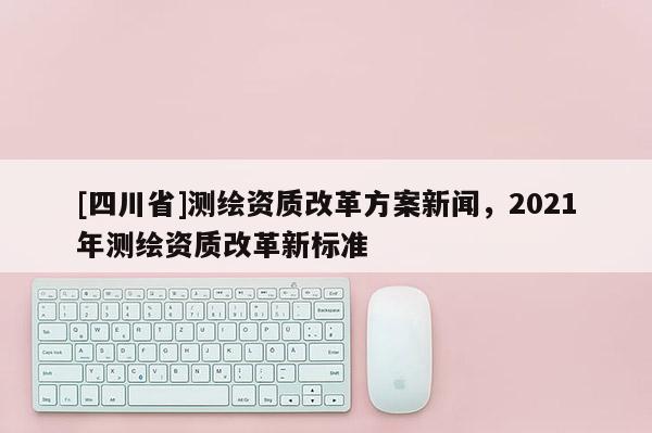 [四川省]测绘资质改革方案新闻，2021年测绘资质改革新标准