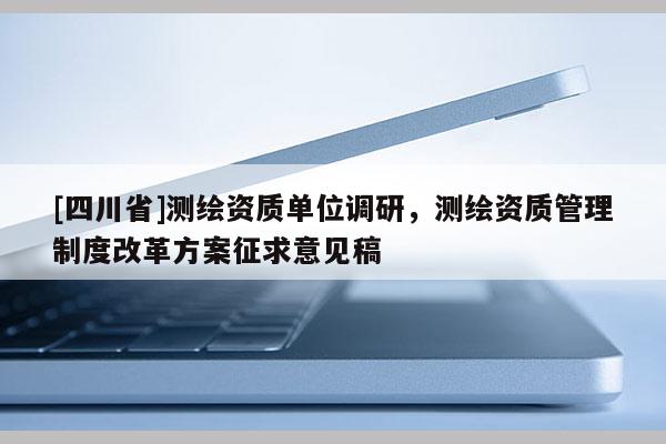 [四川省]测绘资质单位调研，测绘资质管理制度改革方案征求意见稿