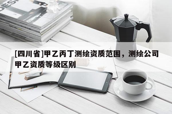 [四川省]甲乙丙丁测绘资质范围，测绘公司甲乙资质等级区别