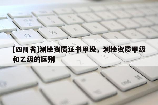 [四川省]测绘资质证书甲级，测绘资质甲级和乙级的区别