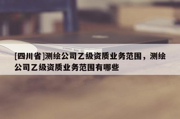 [四川省]测绘公司乙级资质业务范围，测绘公司乙级资质业务范围有哪些