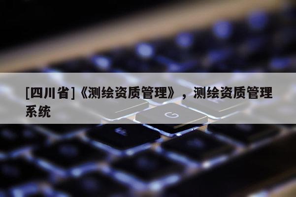 [四川省]《测绘资质管理》，测绘资质管理系统
