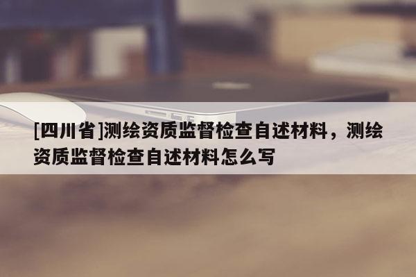 [四川省]测绘资质监督检查自述材料，测绘资质监督检查自述材料怎么写