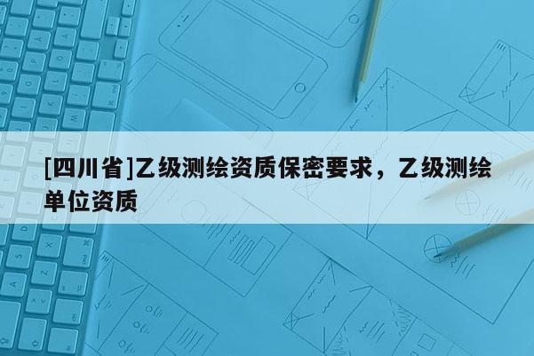 [四川省]乙级测绘资质保密要求，乙级测绘单位资质