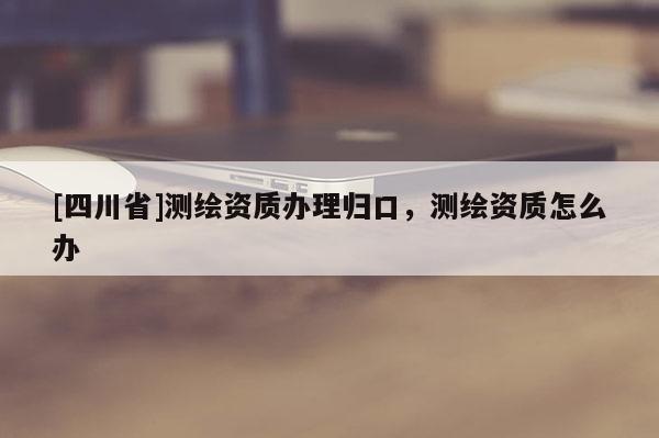[四川省]测绘资质办理归口，测绘资质怎么办