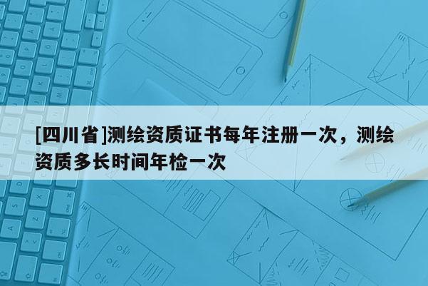 [四川省]测绘资质证书每年注册一次，测绘资质多长时间年检一次