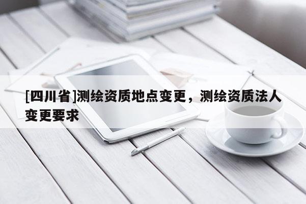 [四川省]测绘资质地点变更，测绘资质法人变更要求
