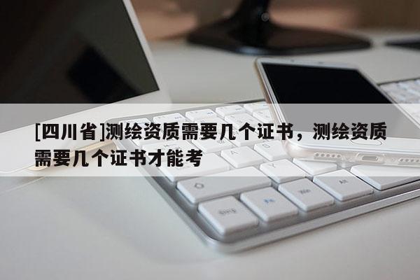 [四川省]测绘资质需要几个证书，测绘资质需要几个证书才能考