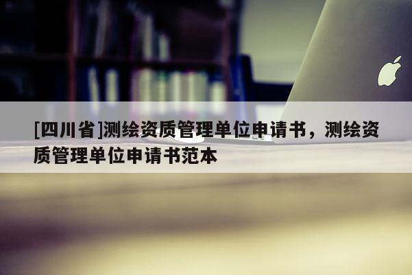 [四川省]测绘资质管理单位申请书，测绘资质管理单位申请书范本
