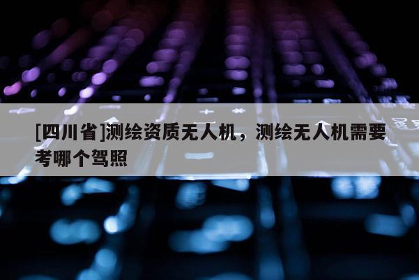 [四川省]测绘资质无人机，测绘无人机需要考哪个驾照