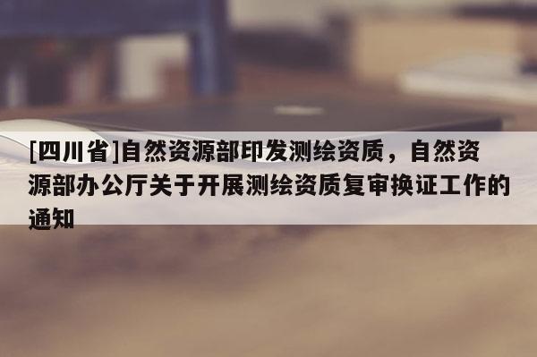[四川省]自然资源部印发测绘资质，自然资源部办公厅关于开展测绘资质复审换证工作的通知