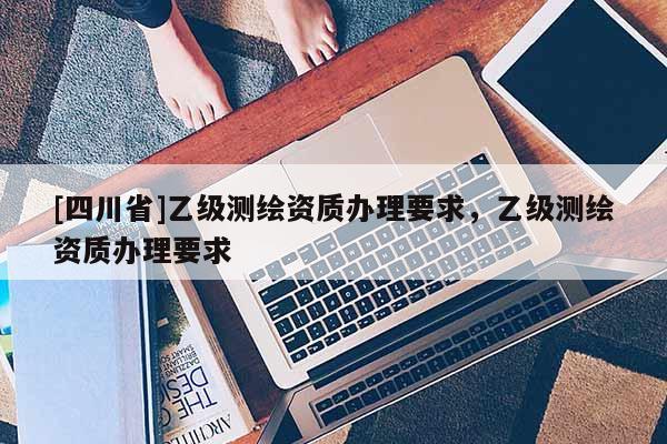 [四川省]乙级测绘资质办理要求，乙级测绘资质办理要求