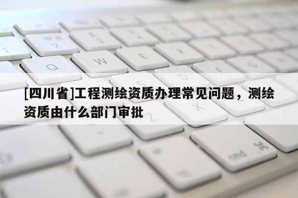 [四川省]工程测绘资质办理常见问题，测绘资质由什么部门审批
