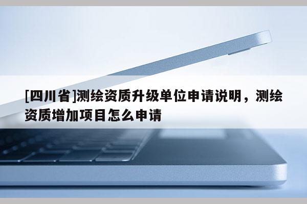 [四川省]测绘资质升级单位申请说明，测绘资质增加项目怎么申请
