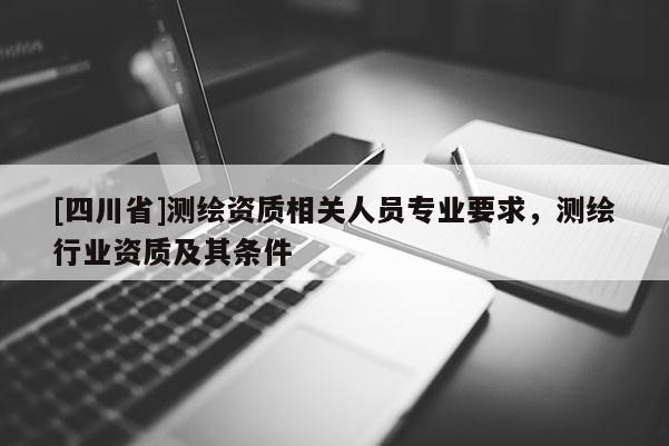 [四川省]测绘资质相关人员专业要求，测绘行业资质及其条件
