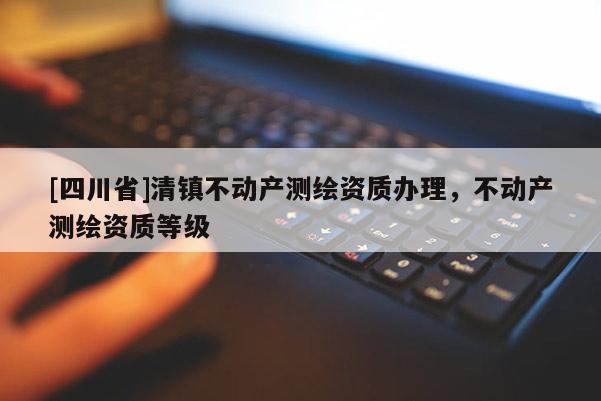 [四川省]清镇不动产测绘资质办理，不动产测绘资质等级