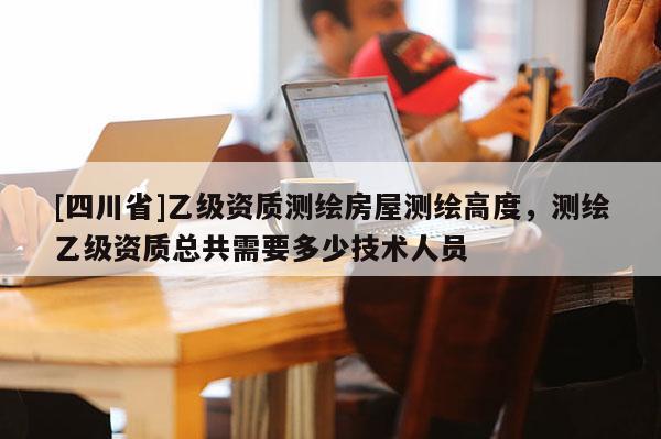 [四川省]乙级资质测绘房屋测绘高度，测绘乙级资质总共需要多少技术人员