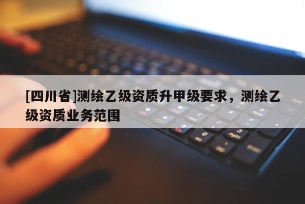 [四川省]测绘乙级资质升甲级要求，测绘乙级资质业务范围