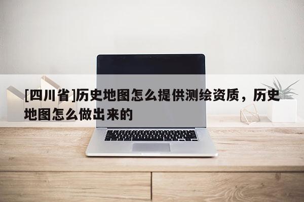 [四川省]历史地图怎么提供测绘资质，历史地图怎么做出来的
