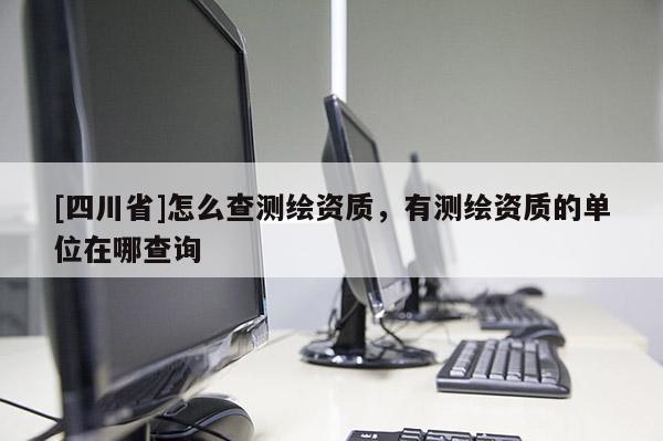 [四川省]怎么查测绘资质，有测绘资质的单位在哪查询