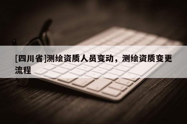 [四川省]测绘资质人员变动，测绘资质变更流程