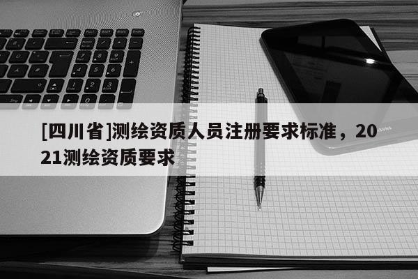 [四川省]测绘资质人员注册要求标准，2021测绘资质要求