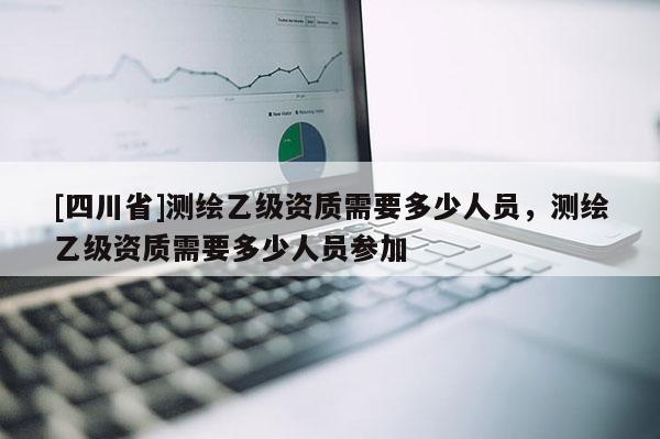 [四川省]测绘乙级资质需要多少人员，测绘乙级资质需要多少人员参加