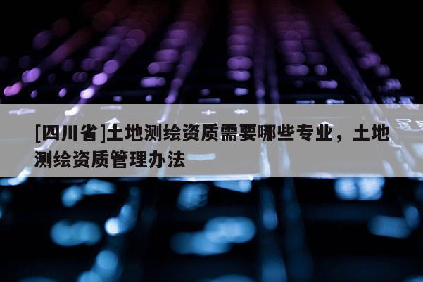 [四川省]土地测绘资质需要哪些专业，土地测绘资质管理办法