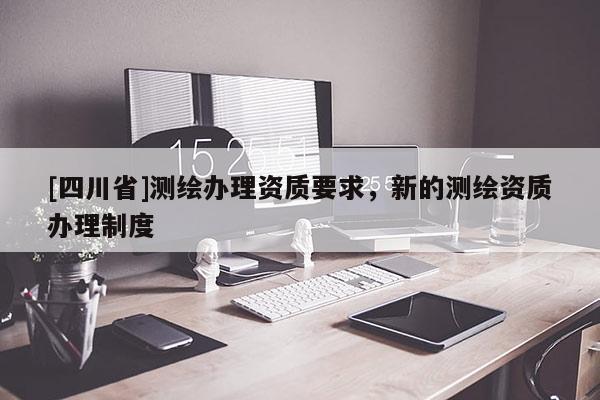 [四川省]测绘办理资质要求，新的测绘资质办理制度