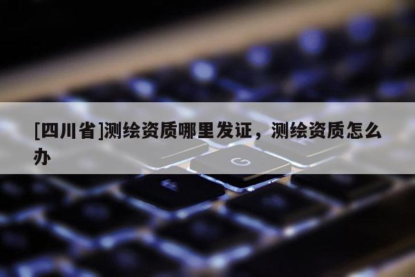 [四川省]测绘资质哪里发证，测绘资质怎么办
