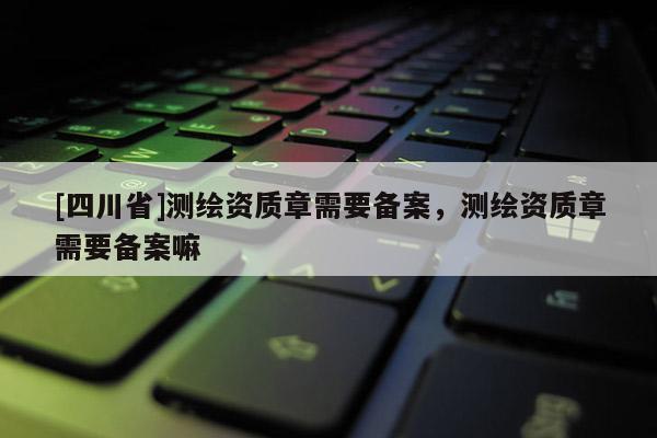 [四川省]测绘资质章需要备案，测绘资质章需要备案嘛