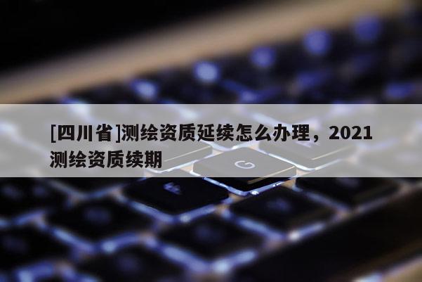 [四川省]测绘资质延续怎么办理，2021测绘资质续期