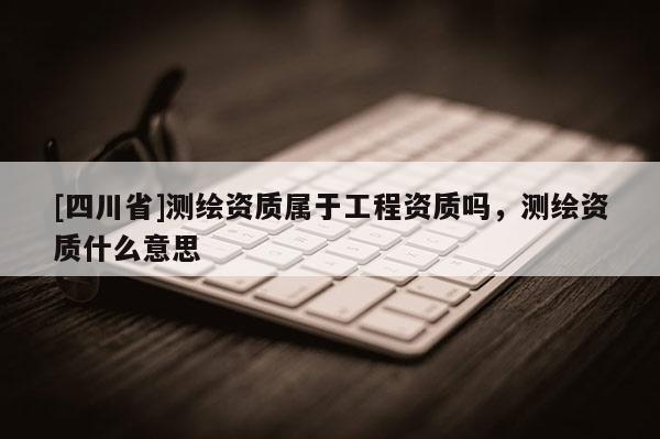 [四川省]测绘资质属于工程资质吗，测绘资质什么意思