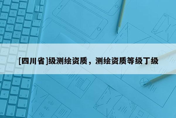[四川省]级测绘资质，测绘资质等级丁级