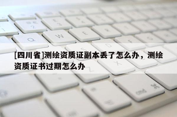 [四川省]测绘资质证副本丢了怎么办，测绘资质证书过期怎么办