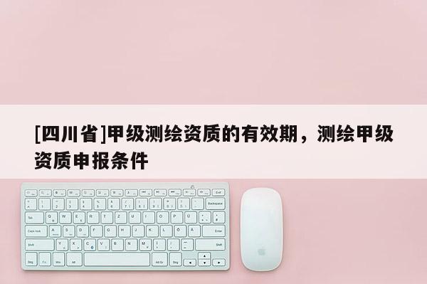 [四川省]甲级测绘资质的有效期，测绘甲级资质申报条件