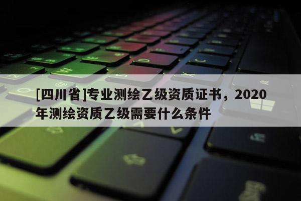 [四川省]专业测绘乙级资质证书，2020年测绘资质乙级需要什么条件