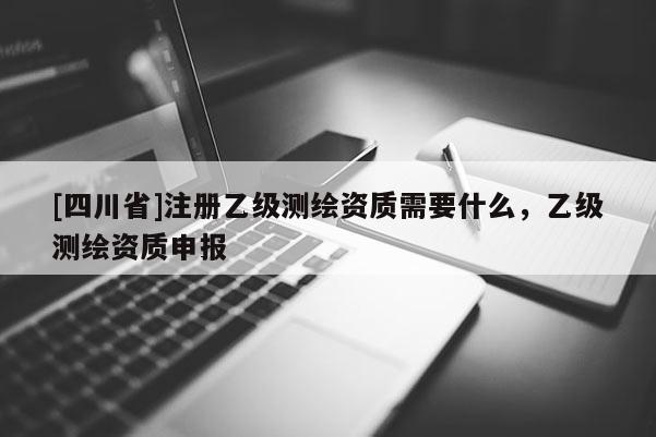 [四川省]注册乙级测绘资质需要什么，乙级测绘资质申报