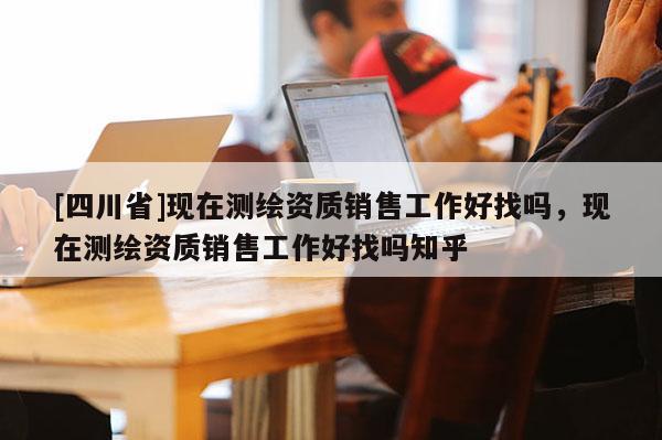 [四川省]现在测绘资质销售工作好找吗，现在测绘资质销售工作好找吗知乎