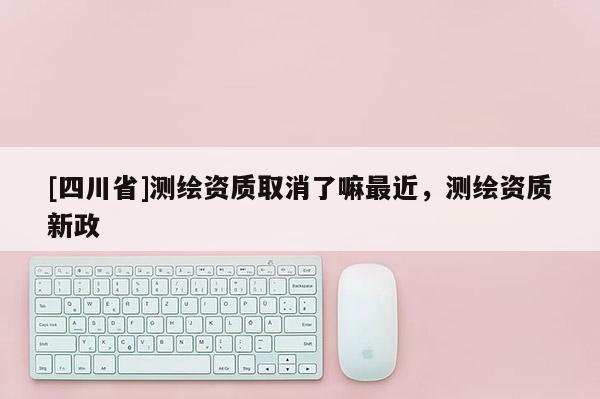 [四川省]测绘资质取消了嘛最近，测绘资质新政