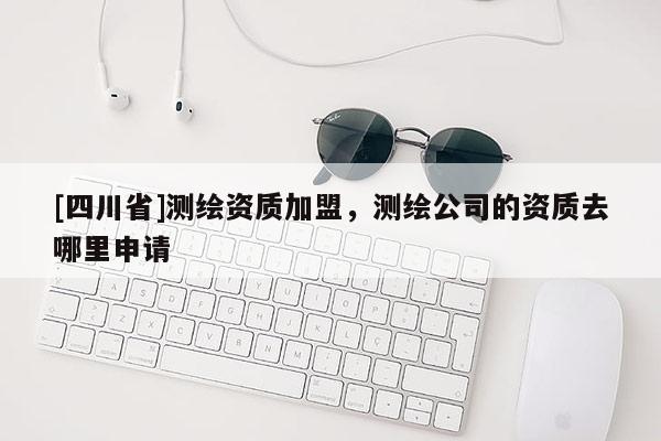 [四川省]测绘资质加盟，测绘公司的资质去哪里申请