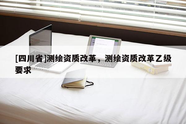 [四川省]测绘资质改革，测绘资质改革乙级要求