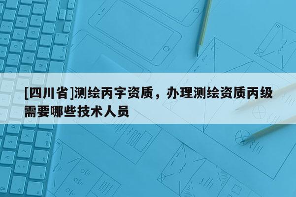 [四川省]测绘丙字资质，办理测绘资质丙级需要哪些技术人员