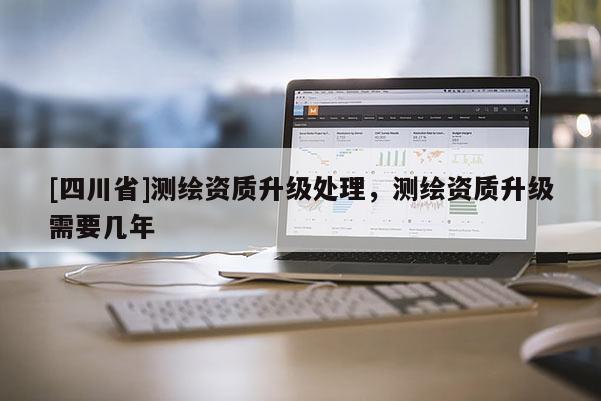 [四川省]测绘资质升级处理，测绘资质升级需要几年