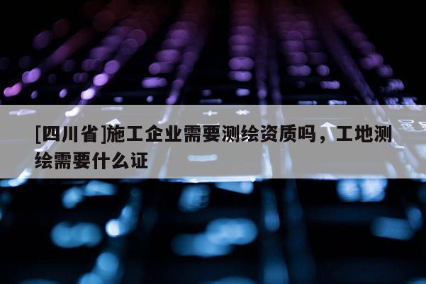 [四川省]施工企业需要测绘资质吗，工地测绘需要什么证