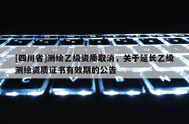 [四川省]测绘乙级资质取消，关于延长乙级测绘资质证书有效期的公告